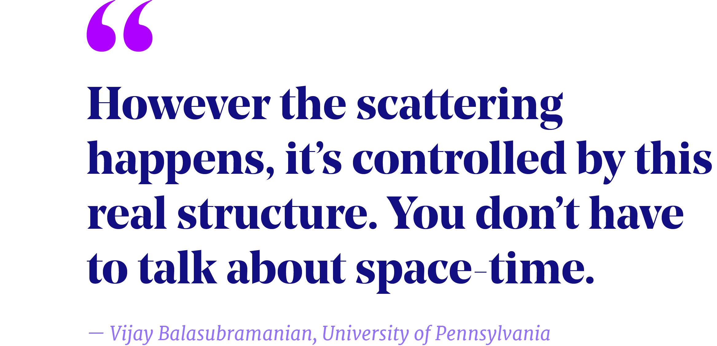 Pullquote that reads “However the scattering happens, it’s controlled by this real structure. You don’t have to talk about space-time.” —Vijay Balasubramanian, University of Pennsylvania